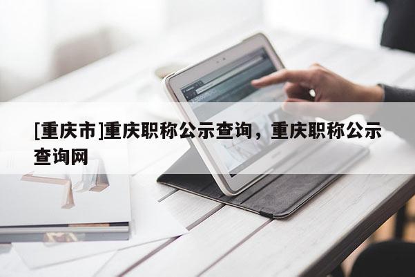 [重慶市]重慶職稱公示查詢，重慶職稱公示查詢網(wǎng)