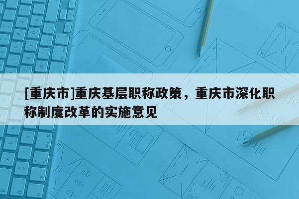 [重慶市]重慶基層職稱政策，重慶市深化職稱制度改革的實(shí)施意見