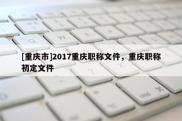 [重慶市]2017重慶職稱文件，重慶職稱初定文件