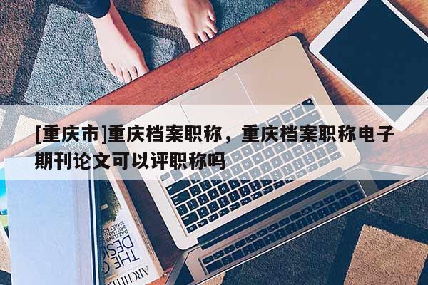 [重慶市]重慶檔案職稱，重慶檔案職稱電子期刊論文可以評(píng)職稱嗎