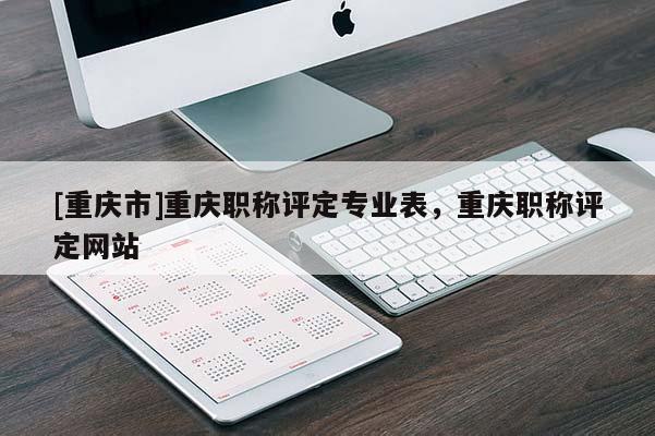 [重慶市]重慶職稱評(píng)定專業(yè)表，重慶職稱評(píng)定網(wǎng)站