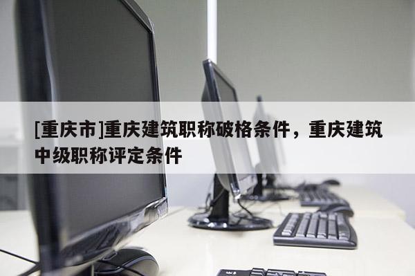 [重慶市]重慶建筑職稱破格條件，重慶建筑中級(jí)職稱評(píng)定條件