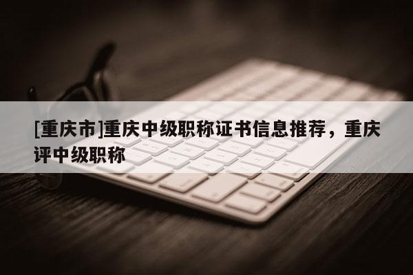 [重慶市]重慶中級職稱證書信息推薦，重慶評中級職稱