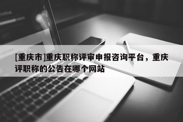 [重慶市]重慶職稱評審申報咨詢平臺，重慶評職稱的公告在哪個網站