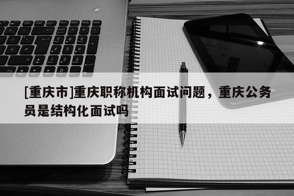 [重慶市]重慶職稱機(jī)構(gòu)面試問題，重慶公務(wù)員是結(jié)構(gòu)化面試嗎