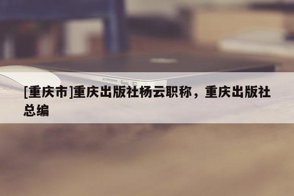 [重慶市]重慶出版社楊云職稱，重慶出版社總編