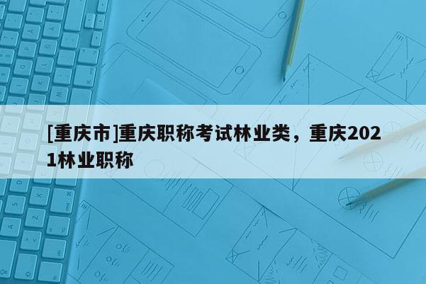 [重慶市]重慶職稱考試林業(yè)類，重慶2021林業(yè)職稱