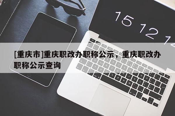 [重慶市]重慶職改辦職稱公示，重慶職改辦職稱公示查詢