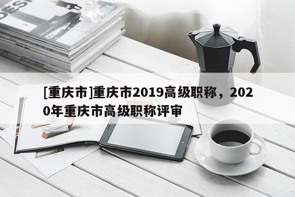 [重慶市]重慶市2019高級(jí)職稱(chēng)，2020年重慶市高級(jí)職稱(chēng)評(píng)審