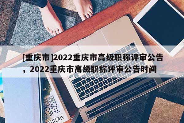 [重慶市]2022重慶市高級(jí)職稱(chēng)評(píng)審公告，2022重慶市高級(jí)職稱(chēng)評(píng)審公告時(shí)間