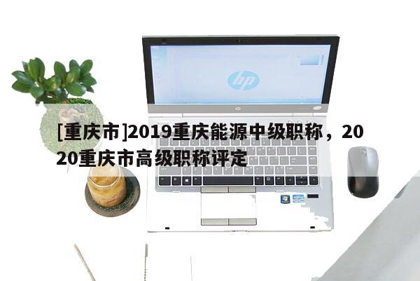 [重慶市]2019重慶能源中級職稱，2020重慶市高級職稱評定