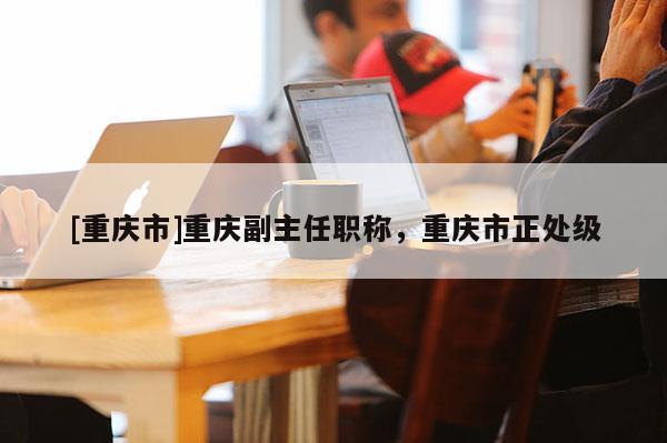 [重慶市]重慶副主任職稱，重慶市正處級