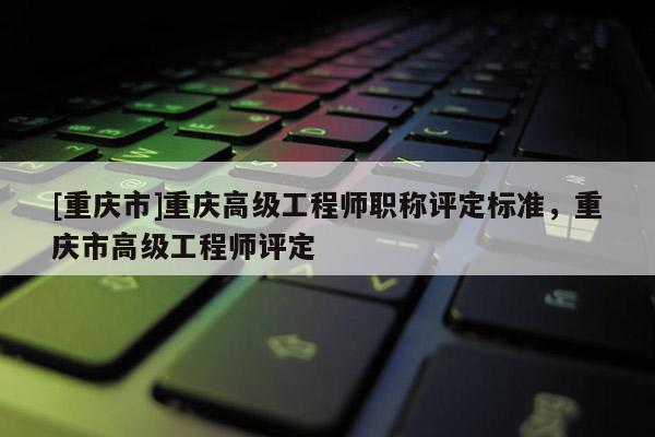 [重慶市]重慶高級工程師職稱評定標準，重慶市高級工程師評定