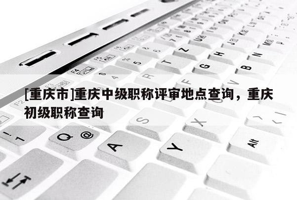 [重慶市]重慶中級職稱評審地點(diǎn)查詢，重慶初級職稱查詢