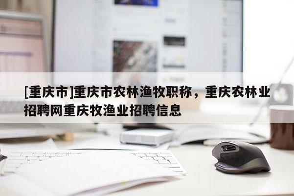 [重慶市]重慶市農(nóng)林漁牧職稱，重慶農(nóng)林業(yè)招聘網(wǎng)重慶牧漁業(yè)招聘信息