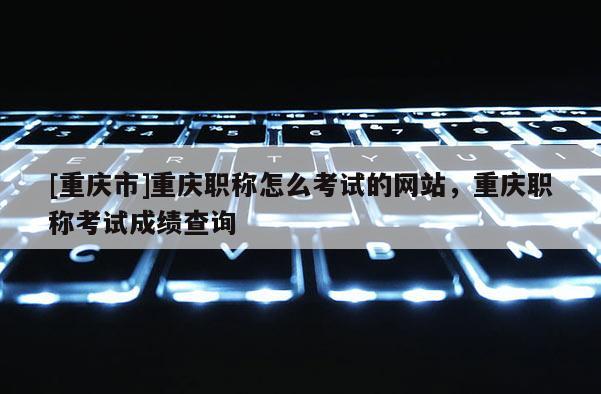 [重慶市]重慶職稱怎么考試的網(wǎng)站，重慶職稱考試成績查詢
