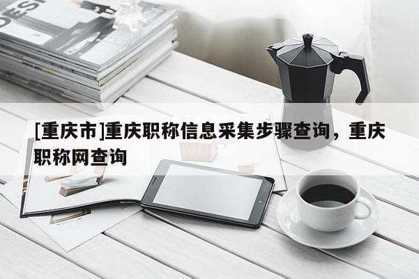 [重慶市]重慶職稱信息采集步驟查詢，重慶職稱網(wǎng)查詢
