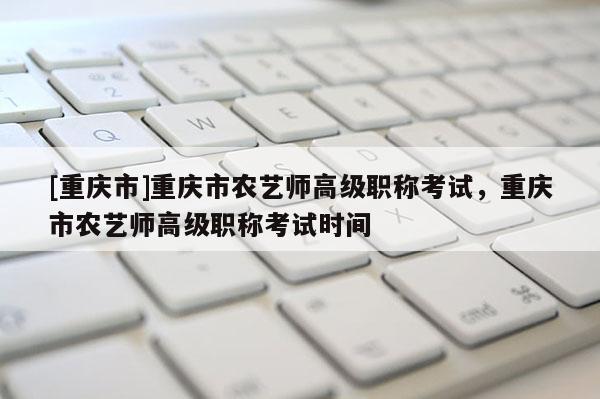 [重慶市]重慶市農(nóng)藝師高級職稱考試，重慶市農(nóng)藝師高級職稱考試時(shí)間