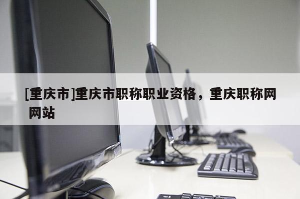 [重慶市]重慶市職稱職業(yè)資格，重慶職稱網(wǎng) 網(wǎng)站