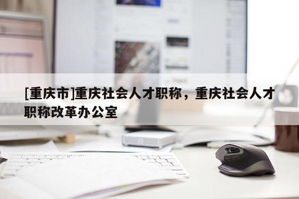 [重慶市]重慶社會(huì)人才職稱，重慶社會(huì)人才職稱改革辦公室
