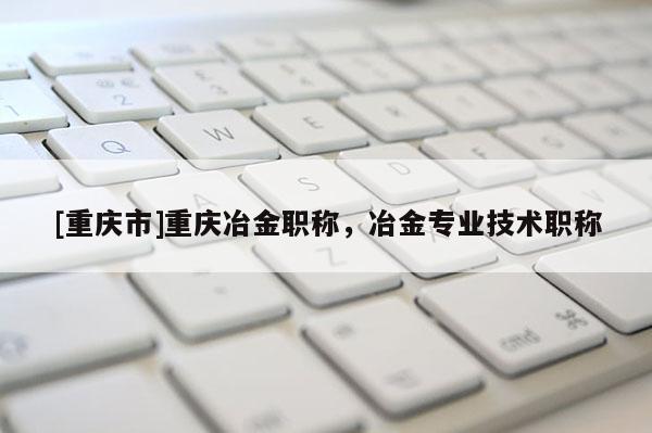 [重慶市]重慶冶金職稱，冶金專業(yè)技術職稱
