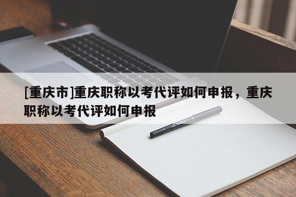 [重慶市]重慶職稱以考代評如何申報，重慶職稱以考代評如何申報