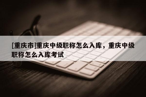 [重慶市]重慶中級職稱怎么入庫，重慶中級職稱怎么入庫考試