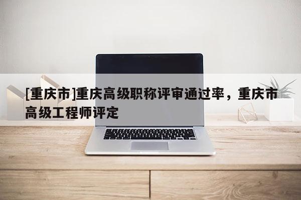 [重慶市]重慶高級職稱評審?fù)ㄟ^率，重慶市高級工程師評定