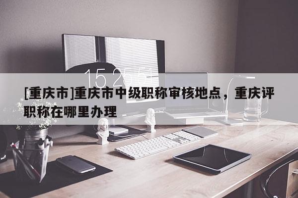 [重慶市]重慶市中級(jí)職稱審核地點(diǎn)，重慶評(píng)職稱在哪里辦理