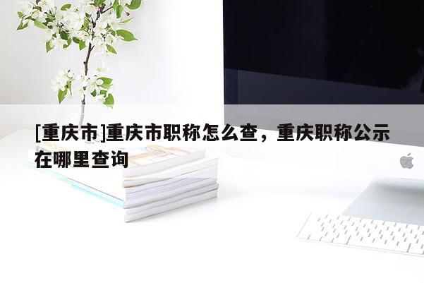 [重慶市]重慶市職稱怎么查，重慶職稱公示在哪里查詢