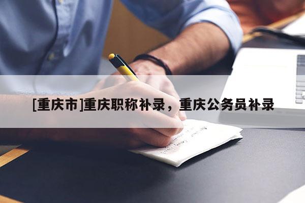 [重慶市]重慶職稱(chēng)補(bǔ)錄，重慶公務(wù)員補(bǔ)錄