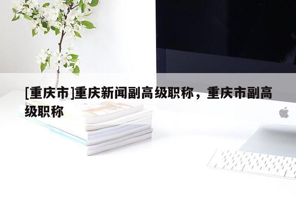 [重慶市]重慶新聞副高級職稱，重慶市副高級職稱