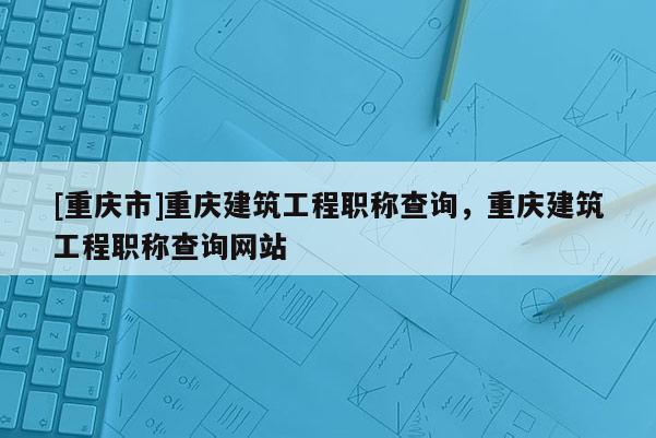 [重慶市]重慶建筑工程職稱(chēng)查詢(xún)，重慶建筑工程職稱(chēng)查詢(xún)網(wǎng)站