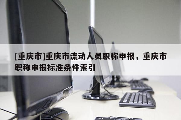 [重慶市]重慶市流動(dòng)人員職稱申報(bào)，重慶市職稱申報(bào)標(biāo)準(zhǔn)條件索引