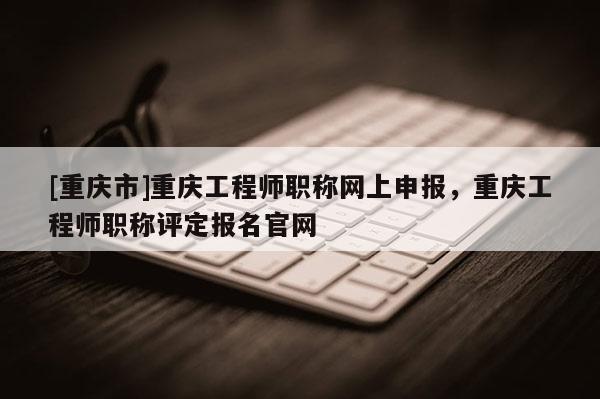 [重慶市]重慶工程師職稱網(wǎng)上申報，重慶工程師職稱評定報名官網(wǎng)