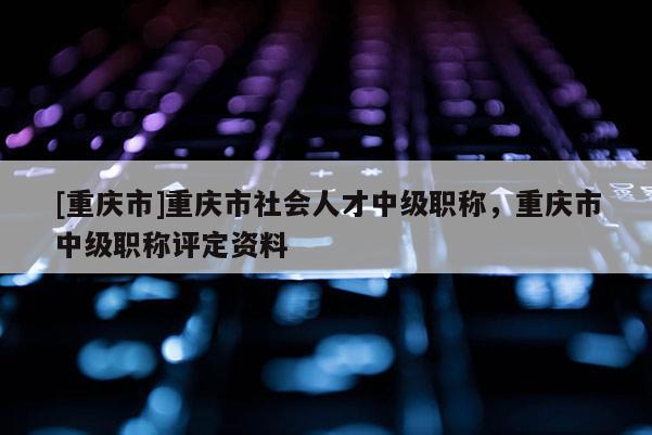 [重慶市]重慶市社會(huì)人才中級(jí)職稱，重慶市中級(jí)職稱評(píng)定資料