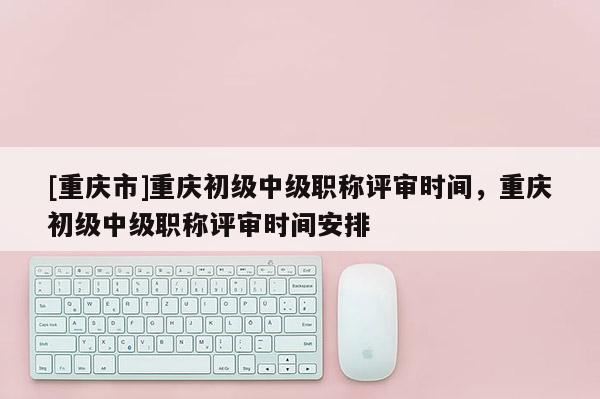 [重慶市]重慶初級中級職稱評審時(shí)間，重慶初級中級職稱評審時(shí)間安排
