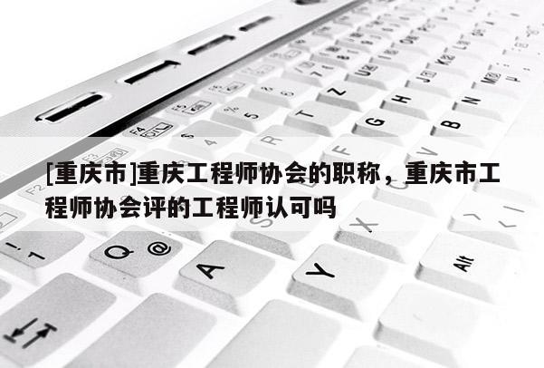 [重慶市]重慶工程師協(xié)會的職稱，重慶市工程師協(xié)會評的工程師認(rèn)可嗎
