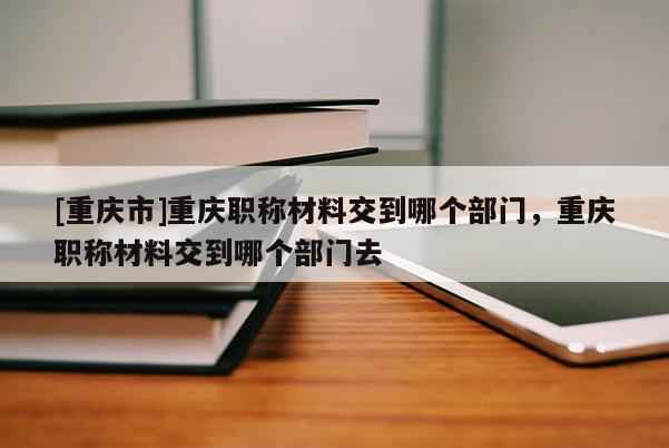 [重慶市]重慶職稱材料交到哪個(gè)部門，重慶職稱材料交到哪個(gè)部門去