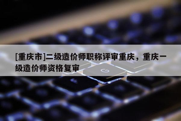 [重慶市]二級造價師職稱評審重慶，重慶一級造價師資格復審