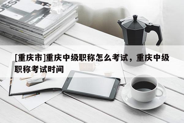 [重慶市]重慶中級職稱怎么考試，重慶中級職稱考試時間