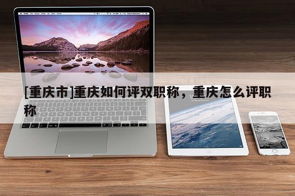 [重慶市]重慶如何評雙職稱，重慶怎么評職稱