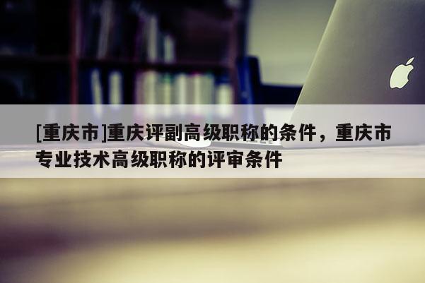 [重慶市]重慶評副高級職稱的條件，重慶市專業(yè)技術(shù)高級職稱的評審條件