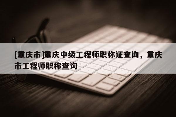 [重慶市]重慶中級(jí)工程師職稱證查詢，重慶市工程師職稱查詢