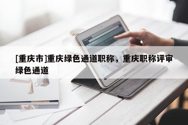 [重慶市]重慶綠色通道職稱，重慶職稱評(píng)審綠色通道