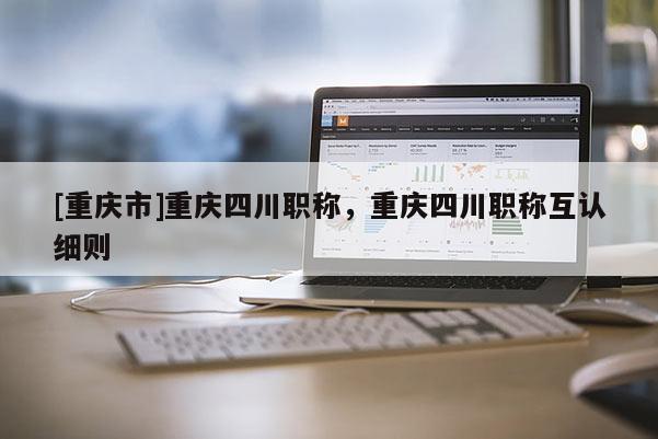 [重慶市]重慶四川職稱，重慶四川職稱互認(rèn)細(xì)則
