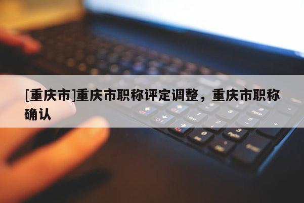 [重慶市]重慶市職稱評定調整，重慶市職稱確認