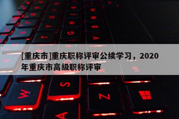 [重慶市]重慶職稱評(píng)審公續(xù)學(xué)習(xí)，2020年重慶市高級(jí)職稱評(píng)審