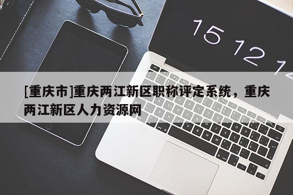 [重慶市]重慶兩江新區(qū)職稱評(píng)定系統(tǒng)，重慶兩江新區(qū)人力資源網(wǎng)