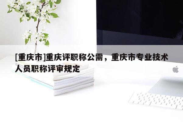 [重慶市]重慶評職稱公需，重慶市專業(yè)技術(shù)人員職稱評審規(guī)定